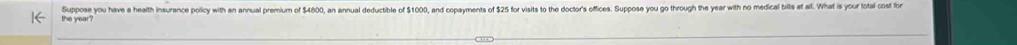 Suppose you have a health insurance policy with an annual premium of $4800, an annual deductible of $1000, and copayments of $25 for visits to the doctor's offices. Suppose you go through the year with no medical bills at all. What is your fotal cost fo