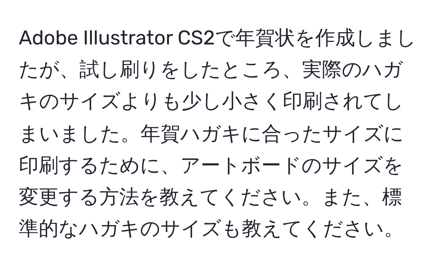 Adobe Illustrator CS2で年賀状を作成しましたが、試し刷りをしたところ、実際のハガキのサイズよりも少し小さく印刷されてしまいました。年賀ハガキに合ったサイズに印刷するために、アートボードのサイズを変更する方法を教えてください。また、標準的なハガキのサイズも教えてください。