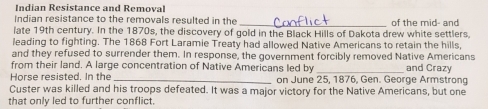 Indian Resistance and Removal 
Indian resistance to the removals resulted in the 
late 19th century. In the 1870s, the discovery of gold in the Black Hills of Dakota drew white settlers of the mid- and 
leading to fighting. The 1868 Fort Laramie Treaty had allowed Native Americans to retain the hills, 
and they refused to surrender them. In response, the government forcibly removed Native Americans 
from their land. A large concentration of Native Americans led by _and Crazy 
Horse resisted. In the _on June 25, 1876, Gen. George Armstrong 
Custer was killed and his troops defeated. It was a major victory for the Native Americans, but one 
that only led to further conflict.