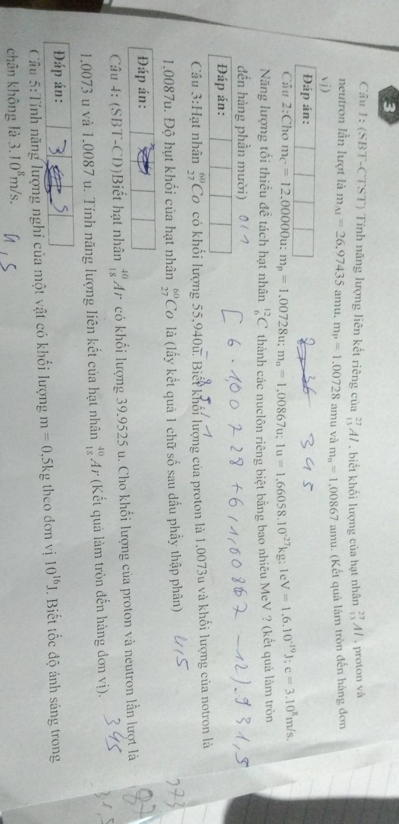 (SBT-CTST) Tính năng lượng liên kết riêng của _(13)^(27)Al , biết khối lượng của hạt nhân _(13)^(27)Al , proton và
neutron lần lượt là m_AI=26,97435amu.m_P=1.00728 amu và m_n=1.00867amu 1. (Kết quả làm tròn đến hàng đơn
vi)
Đáp án:
Câu 2:Cho m_C=12.00000 u: m_p=1.00728u;m_n=1.00867u;1u=1.66058.10^(-27)kg:1eV=1.6.10^(-19)J:c=3.10^8m/s.
Năng lượng tối thiều đề tách hạt nhân _6^((12)C thành các nuclôn riêng biệt bằng bao nhiêu MeV ? (kết quả làm tròn
đến hàng phần mười) 0(7
Đáp án:
Câu 3:Hạt nhân beginarray)r 60 27endarray C o có khổi lượng 55,940u. Biết khối lượng của proton là 1,0073u và khối lượng của notron là
1.0087u. Độ hụt khối của hạt nhân beginarrayr 60 27endarray C 0 là (lấy kết quả 1 chữ số sau dấu phầy thập phân)
Đáp án:
Câu 4: (SBT-CD)Biết hạt nhân _(18)^(40)Ar có khối lượng 39.9525 u. Cho khối lượng của proton và neutron lần lượt là
1.0073 u và 1.0087 u. Tính năng lượng liên kết của hạt nhân _(18)^(40)Ar (Kết quả làm tròn đến hàng đơn vị).
Đáp án:
5
Cầu 5:Tính năng lượng nghi của một vật có khối lượng m=0.5kg theo dơn vị 10^(16)J Biết tốc độ ánh sáng trong
chân không là 3.10^8m/s.