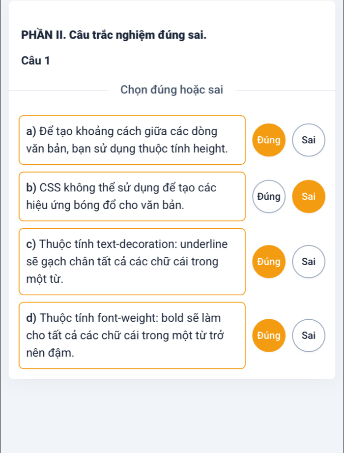 PHÄN II. Câu trắc nghiệm đúng sai.
Câu 1
Chọn đúng hoặc sai
a) Để tạo khoảng cách giữa các dòng Đúng Sai
văn bản, bạn sử dụng thuộc tính height.
b) CSS không thể sử dụng để tạo các Đúng Sai
hiệu ứng bóng đổ cho văn bản.
c) Thuộc tính text-decoration: underline
sẽ gạch chân tất cả các chữ cái trong Đúng Sai
một từ.
d) Thuộc tính font-weight: bold sẽ làm
cho tất cả các chữ cái trong một từ trở Đúng Sai
nên đậm.