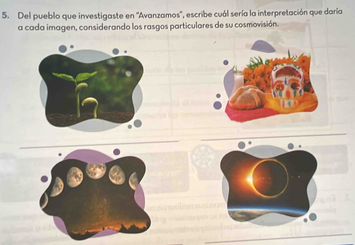 Del pueblo que investigaste en “Avanzamos', escribe cuál sería la interpretación que daría 
a cada imagen, considerando los rasgos particulares de su cosmovisión.