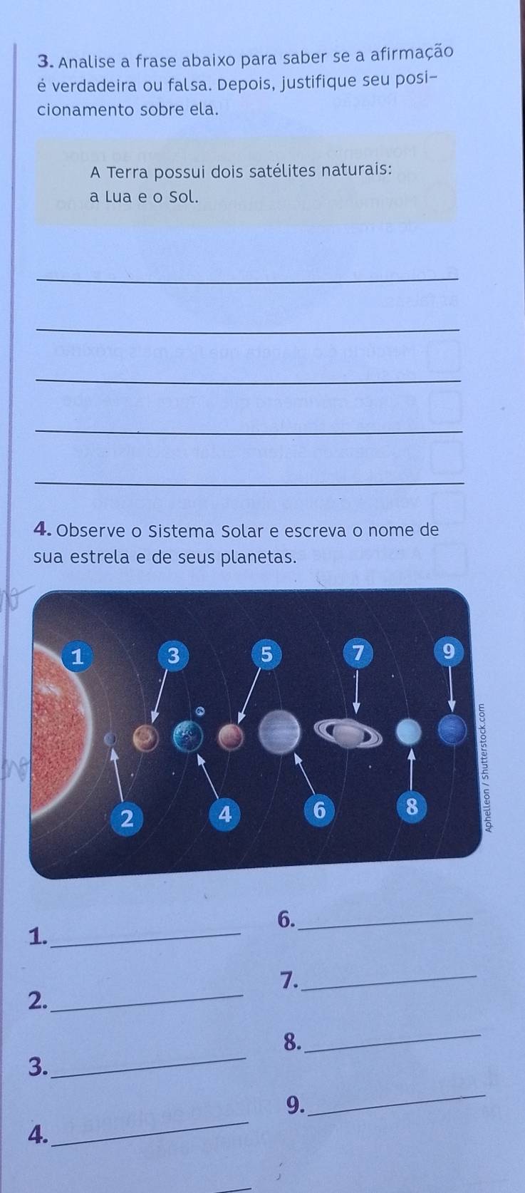 Analise a frase abaixo para saber se a afirmação 
é verdadeira ou falsa. Depois, justifique seu posi- 
cionamento sobre ela. 
A Terra possui dois satélites naturais: 
a Lua e o Sol. 
_ 
_ 
_ 
_ 
_ 
4. Observe o Sistema Solar e escreva o nome de 
sua estrela e de seus planetas. 
6._ 
1._ 
7._ 
2._ 
_ 
8. 
_ 
3. 
9. 
_ 
4. 
_