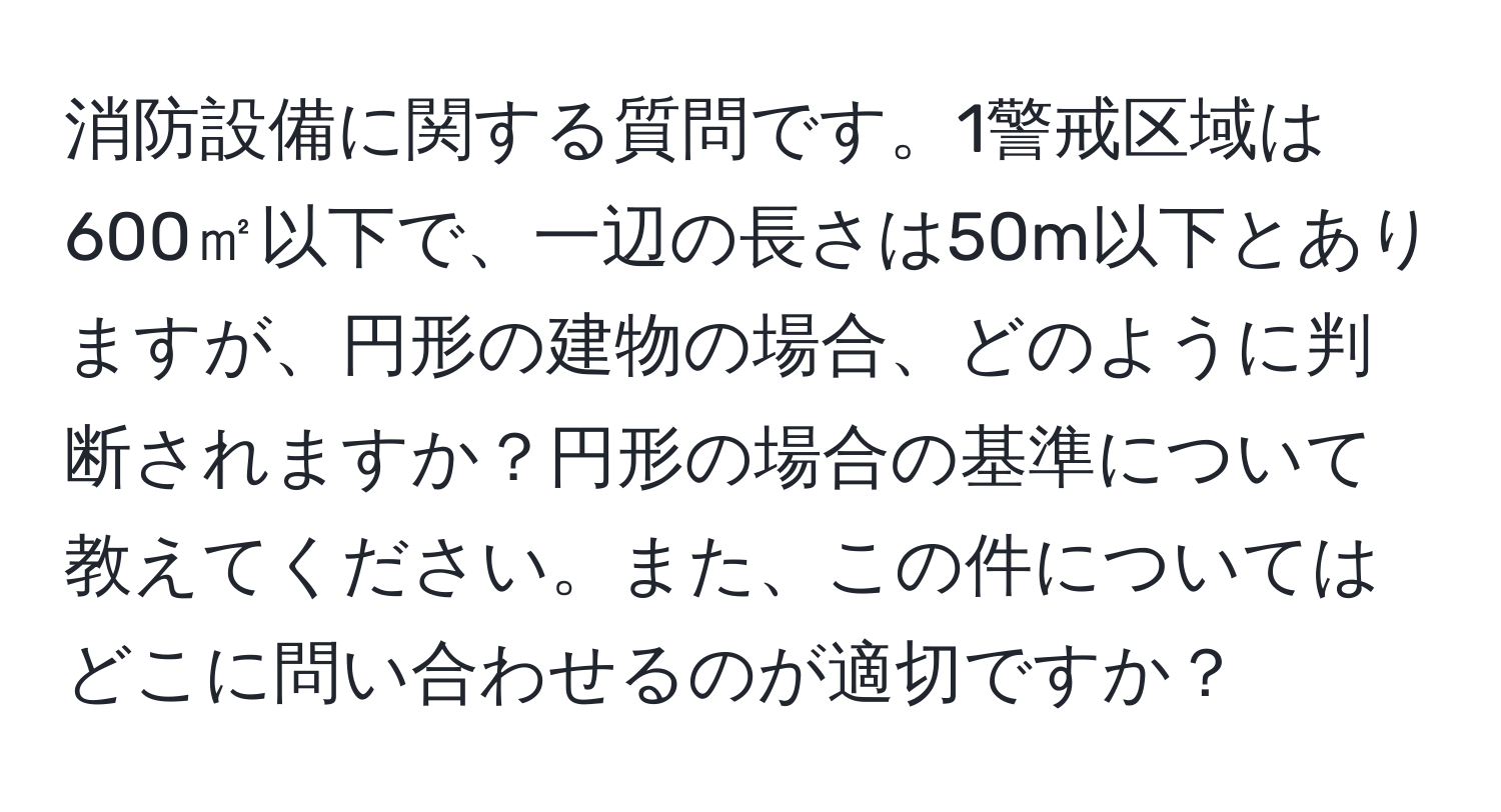 消防設備に関する質問です。1警戒区域は600㎡以下で、一辺の長さは50m以下とありますが、円形の建物の場合、どのように判断されますか？円形の場合の基準について教えてください。また、この件についてはどこに問い合わせるのが適切ですか？