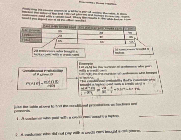 Exempiea / Extro Practiua 
Anslyzing the resulla shown in a lable is part of reading the table. A store 
tracked the sales of the first 100 call phones and taptone in one day. Some 
customers paid with a credit card, Siludy the results in the table below. How 
would you report some of the other resulls?
20 customers who bought a 35 custurers bought 
lsptop paid with a credit card laptop 
Exsmple 
Let o(A) be the number of customers who paid 
Conditional Probability with a credil card. 
of A given B Let n(B) be the nuraber of customers who bought 
a leptop. 
The conditional protability that a customer who
P(A|B)= n(A∩ B)/n(B)  bought a laptop paid with a credit card is
 n(A∩ B)/n(B) approx  20/36 - 4/7 approx 0.671=57.1%
Use the table above to find the conditional probabilities as fractions and 
percents 
1. A customer who paid with a credil card bought a laptop 
_ 
2 A custorer who did not pay with a credil card bought a cell phone. 
_