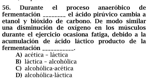 Durante el proceso anaeróbico de
fermentación _el ácido pirúvico cambia a
etanol y bióxido de carbono. De modo similar
una disminución de oxígeno en los músculos
durante el ejercicio ocasiona fatiga, debido a la
acumulación de ácido láctico producto de la
fermentación_
.
A) acética - láctica
B) láctica - alcohólica
C) alcohólica-acética
D) alcohólica-láctica