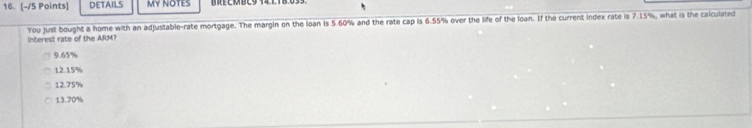 DETAILS MY NOTES
You just bought a home with an adjustable-rate mortgage. The margin on the loan is 5.60% and the rate cap is 6.55% over the life of the loan. If the current index rate is 7.15%, what is the calculated
interest rate of the ARM?
9.65%
12.15%
12.75%
13.70%