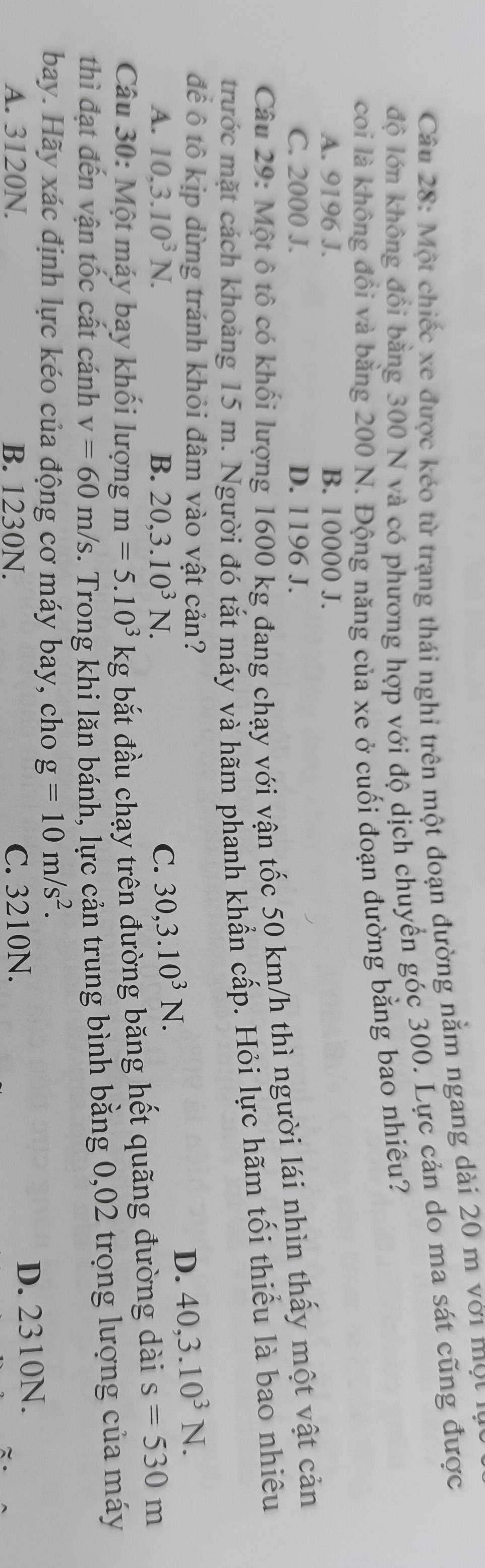 Một chiếc xe được kéo từ trạng thái nghi trên một đoạn đường nằm ngang dài 20 m với ộ n
độ lớn không đồi bằng 300 N và có phương hợp với độ dịch chuyển góc 300. Lực cản do ma sát cũng được
coi là không đồi và bằng 200 N. Động năng của xe ở cuối đoạn đường bằng bao nhiêu?
A. 9196 J. B. 10000 J.
C. 2000 J. D. 1196 J.
Câu 29: Một ô tô có khối lượng 1600 kg đang chạy với vận tốc 50 km/h thì người lái nhìn thấy một vật cản
trước mặt cách khoảng 15 m. Người đó tắt máy và hãm phanh khần cấp. Hỏi lực hãm tối thiểu là bao nhiêu
để ô tô kịp dừng tránh khỏi đâm vào vật cản? 40, 3.10^3N.
A. 10, 3.10^3N. B. 20, 3.10^3N. C. 30, 3.10^3N. 
D.
Câu 30: Một máy bay khổi lượng m=5.10^3 kg bắt đầu chạy trên đường băng hết quãng đường dài s=530m
thì đạt đến vận tốc cất cánh v=60m/s. Trong khi lăn bánh, lực cản trung bình bằng 0,02 trọng lượng của máy
bay. Hãy xác định lực kéo của động cơ máy bay, cho g=10m/s^2.
A. 3120N. B. 1230N. C. 3210N. D. 2310N.