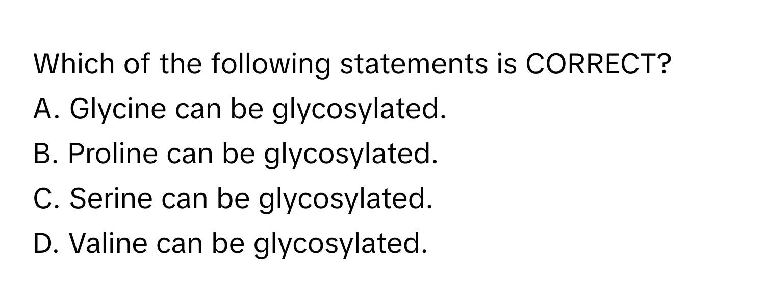 Which of the following statements is CORRECT?

A. Glycine can be glycosylated.
B. Proline can be glycosylated.
C. Serine can be glycosylated.
D. Valine can be glycosylated.