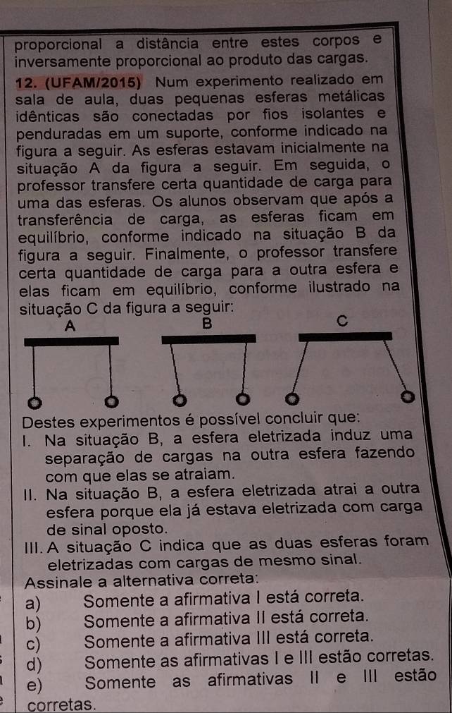 proporcional a distância entre estes corpos e
inversamente proporcional ao produto das cargas.
12. (UFAM/2015) Num experimento realizado em
sala de aula, duas pequenas esferas metálicas
idênticas são conectadas por fios isolantes e
penduradas em um suporte, conforme indicado na
figura a seguir. As esferas estavam inicialmente na
situação A da figura a seguir. Em seguida, o
professor transfere certa quantidade de carga para
uma das esferas. Os alunos observam que após a
transferência de carga, as esferas ficam em
equilíbrio, conforme indicado na situação B da
figura a seguir. Finalmente, o professor transfere
certa quantidade de carga para a outra esfera e
elas ficam em equilíbrio, conforme ilustrado na
situação C da figura a seguir:
Destes experimentos é possível concluir que:
I. Na situação B, a esfera eletrizada induz uma
separação de cargas na outra esfera fazendo
com que elas se atraiam.
II. Na situação B, a esfera eletrizada atrai a outra
esfera porque ela já estava eletrizada com carga
de sinal oposto.
III. A situação C indica que as duas esferas foram
eletrizadas com cargas de mesmo sinal.
Assinale a alternativa correta:
a) —    Somente a afirmativa I está correta.
b)    Somente a afirmativa II está correta.
c)       Somente a afirmativa III está correta.
d) Somente as afirmativas I e III estão corretas.
e)       Somente as afirmativas II e III estão
corretas.