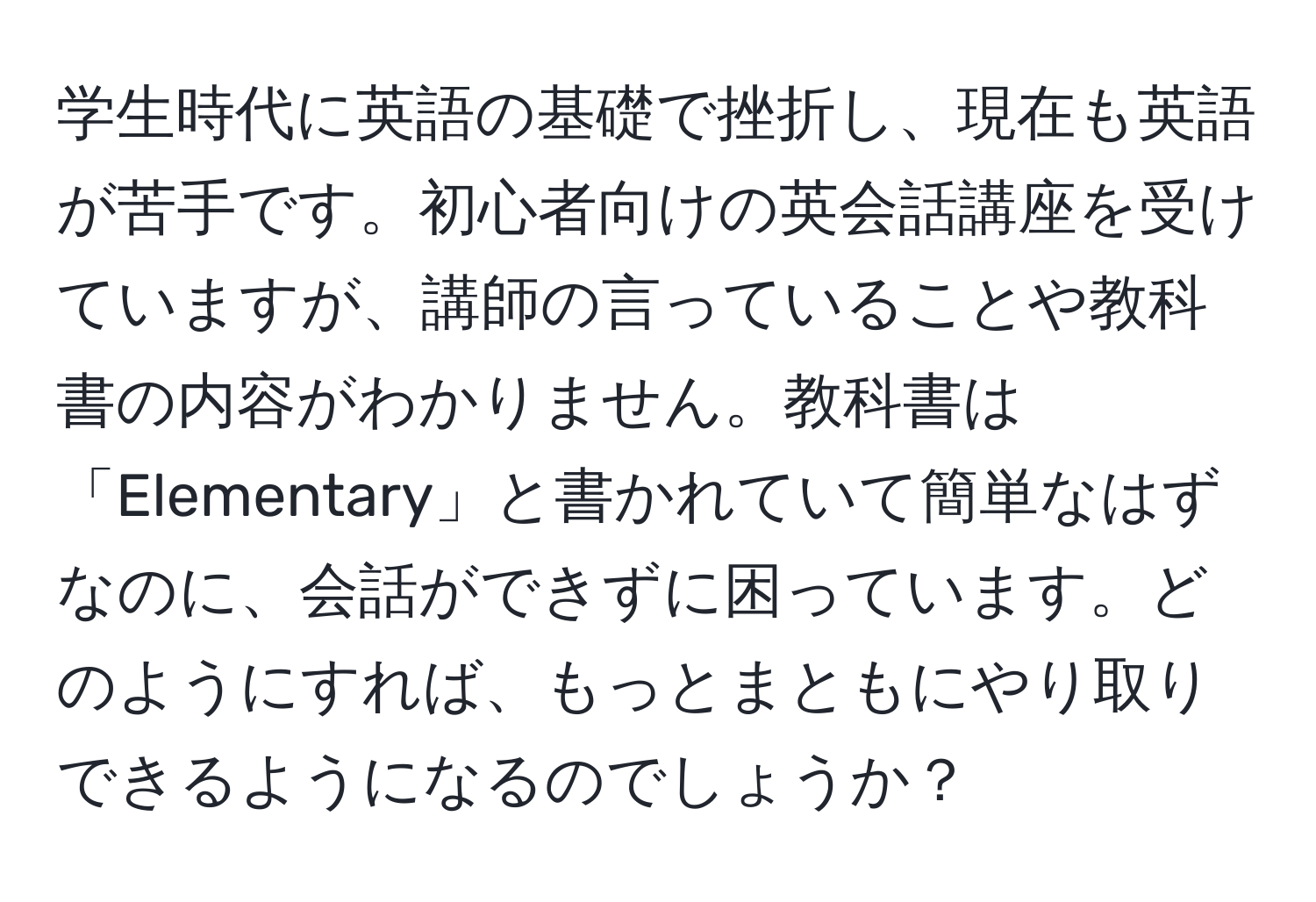 学生時代に英語の基礎で挫折し、現在も英語が苦手です。初心者向けの英会話講座を受けていますが、講師の言っていることや教科書の内容がわかりません。教科書は「Elementary」と書かれていて簡単なはずなのに、会話ができずに困っています。どのようにすれば、もっとまともにやり取りできるようになるのでしょうか？