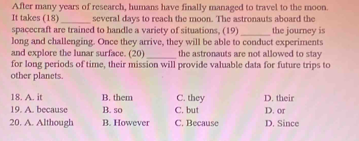 After many years of research, humans have finally managed to travel to the moon.
It takes (18)_ several days to reach the moon. The astronauts aboard the
spacecraft are trained to handle a variety of situations, (19) _the journey is
long and challenging. Once they arrive, they will be able to conduct experiments
and explore the lunar surface. (20) _the astronauts are not allowed to stay
for long periods of time, their mission will provide valuable data for future trips to
other planets.
18. A. it B. them C. they D. their
19. A. because B. so C. but D. or
20. A. Although B. However C. Because D. Since