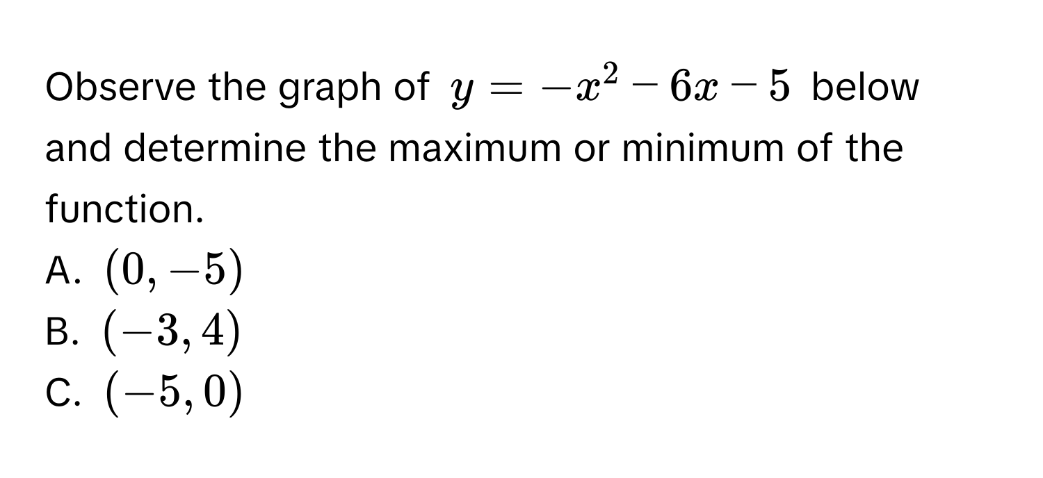 Observe the graph of $y = -x^2 - 6x - 5$ below and determine the maximum or minimum of the function. 
A. $(0, -5)$
B. $(-3, 4)$
C. $(-5, 0)$