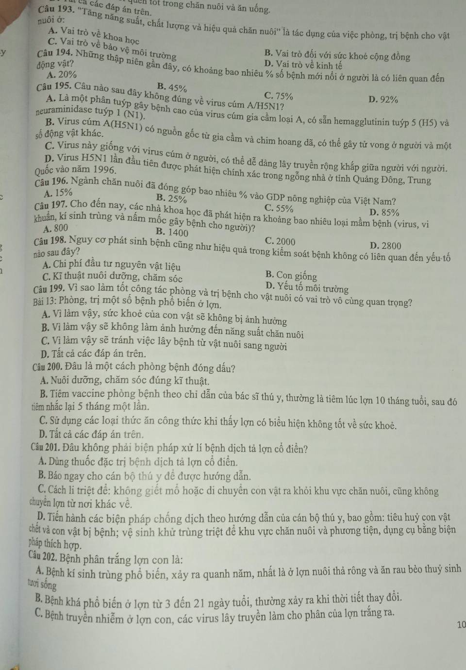 quên lốt trong chăn nuôi và ăn uống.
Cá các đáp án trên.
nuôi ở:
Câu 193. ''Tăng năng suất, chất lượng và hiệu quả chăn nuôi'' là tác dụng của việc phòng, trị bệnh cho vật
A. Vai trò vệ khoa học
C. Vai trò về bảo vệ môi trường
B. Vai trò đối với sức khoẻ cộng đồng
động vật? D. Vai trò về kinh tế
y Câu 194. Những thập niên gần đầy, có khoảng bao nhiêu % số bệnh mới nổi ở người là có liên quan đến
A. 20%
B. 45%
Câu 195. Câu nào sau đây không đúng về virus cúm A/H5N1?
C. 75% D. 92%
A. Là một phân tuýp gây bệnh cao của virus cúm gia cầm loại A, có sẵn hemagglutinin tuýp 5 (H5) và
neuraminidase tuýp 1 (N1).
số động vật khác.
B. Virus cúm A(H5N1) có nguồn gốc từ gia cầm và chim hoang dã, có thể gãy tử vong ở người và một
C. Virus này giống với virus cúm ở người, có thể dễ dàng lây truyền rộng khắp giữa người với người.
D. Virus H5N1 lần đầu tiên được phát hiện chính xác trong ngỗng nhà ở tỉnh Quảng Đông, Trung
Quốc vào năm 1996.
Câu 196. Ngành chăn nuôi đã đóng góp bao nhiêu % vào GDP nông nghiệp của Việt Nam?
A. 15%
B. 25% C. 55%
D. 85%
Câu 197. Cho đến nay, các nhà khoa học đã phát hiện ra khoảng bao nhiêu loại mầm bệnh (virus, vi
khuẩn, kí sinh trùng và nấm mốc gây bệnh cho người)?
A. 800
B. 1400
C. 2000 D. 2800
Câu 198. Nguy cơ phát sinh bệnh cũng như hiệu quả trong kiểm soát bệnh không có liên quan đến yếu tố
nào sau đây?
A. Chi phí đầu tư nguyên vật liệu B. Con giống
C. Kĩ thuật nuôi dưỡng, chăm sóc D. Yếu tố môi trường
Câu 199. Vì sao làm tốt công tác phòng và trị bệnh cho vật nuôi có vai trò vô cùng quan trọng?
Bài 13: Phòng, trị một số bệnh phổ biến ở lợn.
A. Vì làm vậy, sức khoẻ của con vật sẽ không bị ảnh hưởng
B. Vì làm vậy sẽ không làm ảnh hưởng đến năng suất chăn nuôi
C. Vì làm vậy sẽ tránh việc lây bệnh từ vật nuôi sang người
D. Tất cả các đáp án trên.
Câu 200. Đâu là một cách phòng bệnh đóng đấu?
A. Nuôi dưỡng, chăm sóc đúng kĩ thuật.
B. Tiêm vaccine phòng bệnh theo chỉ dẫn của bác sĩ thú y, thường là tiêm lúc lợn 10 tháng tuổi, sau đó
tiêm nhắc lại 5 tháng một lần.
C. Sử dụng các loại thức ăn công thức khi thấy lợn có biểu hiện không tốt về sức khoẻ.
D. Tất cả các đáp án trên.
Câu 201. Đâu không phải biện pháp xử lí bệnh dịch tả lợn cổ điền?
A. Dùng thuốc đặc trị bệnh địch tả lợn cổ điển.
B. Báo ngay cho cán bộ thú y để được hướng dẫn.
C. Cách li triệt để: không giết mổ hoặc di chuyển con vật ra khỏi khu vực chăn nuôi, cũng không
chuyển lợn từ nơi khác về.
D. Tiến hành các biện pháp chống dịch theo hướng dẫn của cán bộ thú y, bao gồm: tiêu huỷ con vật
chết và con vật bị bệnh; vệ sinh khử trùng triệt để khu vực chăn nuôi và phương tiện, dụng cụ bằng biện
pháp thích hợp.
Câu 202. Bệnh phân trắng lợn con là:
A. Bệnh kí sinh trùng phổ biến, xảy ra quanh năm, nhất là ở lợn nuôi thả rông và ăn rau bèo thuỷ sinh
tươi sống
B. Bệnh khá phổ biến ở lợn từ 3 đến 21 ngày tuổi, thường xảy ra khi thời tiết thay đổi.
C. Bệnh truyền nhiễm ở lợn con, các virus lây truyền làm cho phân của lợn trắng ra.
10