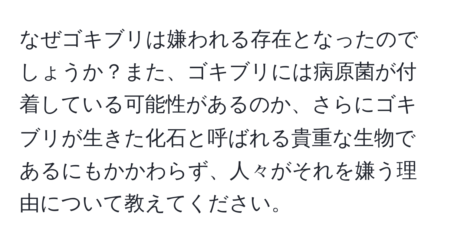 なぜゴキブリは嫌われる存在となったのでしょうか？また、ゴキブリには病原菌が付着している可能性があるのか、さらにゴキブリが生きた化石と呼ばれる貴重な生物であるにもかかわらず、人々がそれを嫌う理由について教えてください。