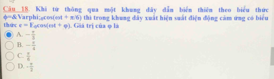 Khi từ thông qua một khung dây dẫn biến thiên theo biểu thức
phi = V arpl sin _θ cos (omega t+π /6) thì trong khung dây xuất hiện suất điện động cảm ứng có biểu
thức e=E_0cos (omega t+varphi ). Giá trị của φ là
A. - π /3 
B. - π /4 
C.  π /6 
D. - π /2 