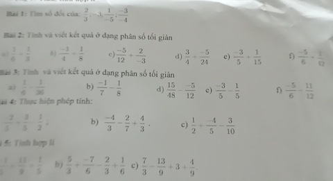 Bải 1: Tim số đổi của:  2/3 ; -3;  1/-5 ;  (-3)/-4 
a 2: Tình và viết kết quả ở đạng phân số tối giản
 1/6 - 1/3  )  (-1)/4 + 1/8  c  (-5)/12 + 2/-3  d)  3/4 + (-5)/24  c)  (-3)/5 + 1/15  f)  (-5)/6 + 1/12 
Bii 3: Tỉnh và viết kết quả ở dạng phân số tối giản 
2)  1/6 - 1/36  b)  (-1)/7 - 1/8  d)  15/48 - (-5)/12  c)  (-3)/5 - 1/5  D  (-5)/6 - 11/12 
4# 4: Thực hiện phép tính:
 2/5 + 3/5 - 1/2 ; b)  (-4)/3 - 2/7 + 4/3 . c)  1/2 + (-4)/5 - 3/10 
1 5: Tình hợp lí
 1/5 + 11/9 + 1/5  b)  5/3 + (-7)/6 - 2/3 + 1/6  c)  7/3 - 13/9 +3+ 4/9 .