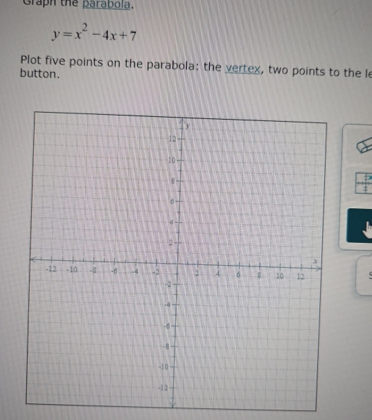 Graph the parabola.
y=x^2-4x+7
Plot five points on the parabola: the vertex, two points to the le 
button. 
7)