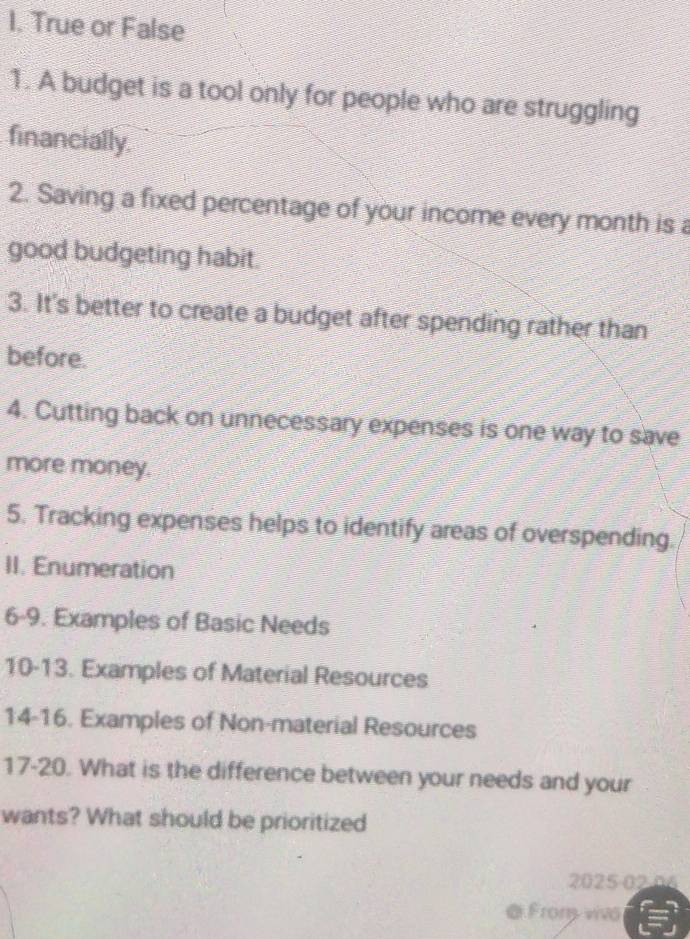 True or False 
1. A budget is a tool only for people who are struggling 
financially. 
2. Saving a fixed percentage of your income every month is a 
good budgeting habit. 
3. It's better to create a budget after spending rather than 
before. 
4. Cutting back on unnecessary expenses is one way to save 
more money. 
5. Tracking expenses helps to identify areas of overspending. 
II. Enumeration 
6-9. Examples of Basic Needs 
10-13. Examples of Material Resources 
14-16. Examples of Non-material Resources 
17-20. What is the difference between your needs and your 
wants? What should be prioritized 
2025 02.06 
@ Frons vivo