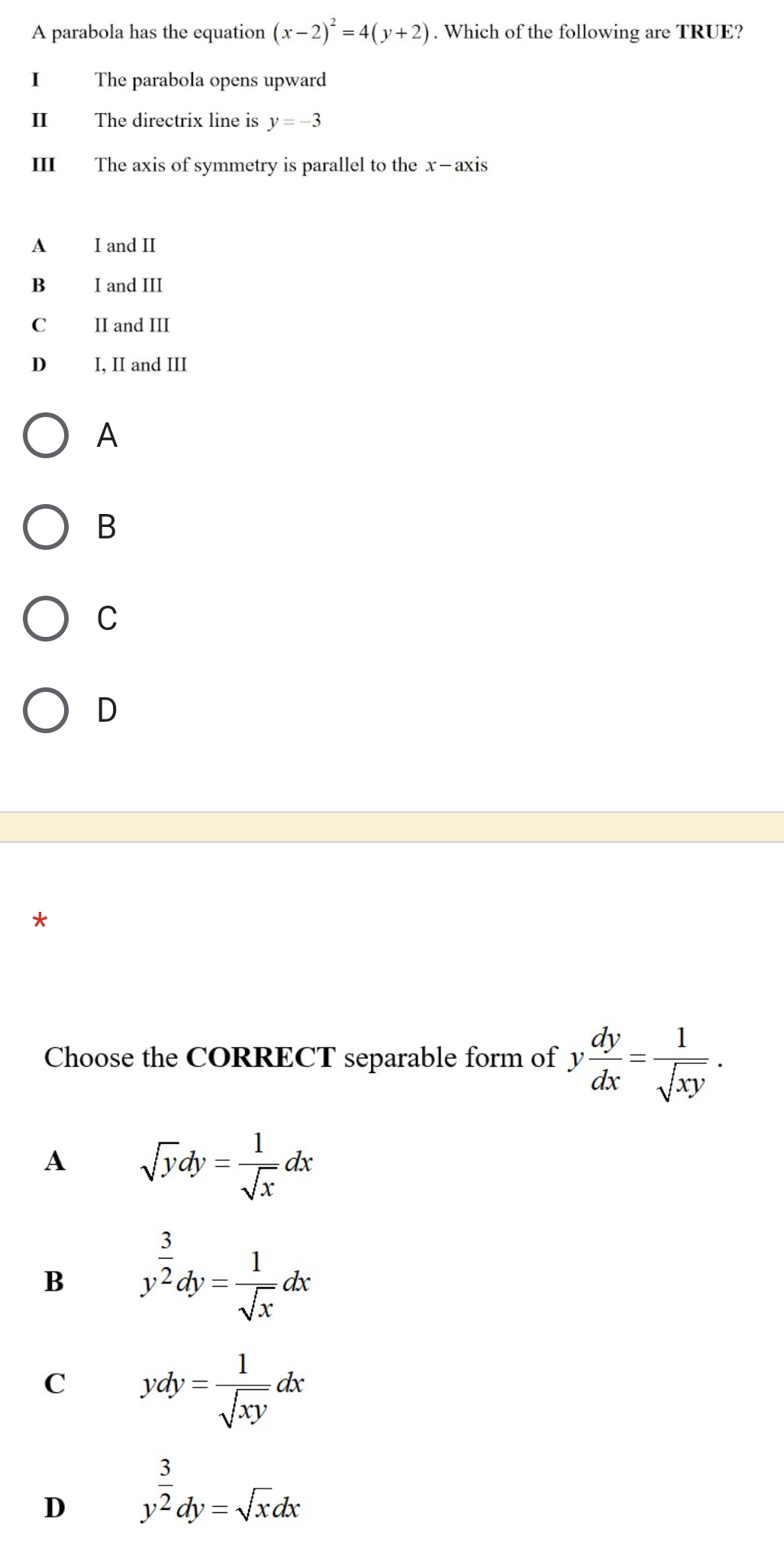 A parabola has the equation (x-2)^2=4(y+2). Which of the following are TRUE?
I The parabola opens upward
II The directrix line is y=-3
III The axis of symmetry is parallel to the x —axis
A I and II
B₹ I and III
C£ II and III
D I, II and III
A
B
C
D
*
Choose the CORRECT separable form of y dy/dx = 1/sqrt(xy) .
A sqrt(y)dy= 1/sqrt(x) dx
B y^(frac 3)2dy= 1/sqrt(x) dx
C ydy= 1/sqrt(xy) dx
D y^(frac 3)2dy=sqrt(x)dx