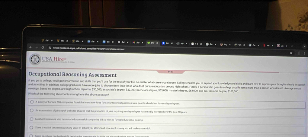 $ https://assess.apps.pdricloud.com/de676699/views/assessment
USA Hire=
6427
Occupational Reasoning Assessment
if you go to college, you'll gain information and skills that you'll use for the rest of your life, no matter what career you choose. College enables you to expand your knowledge and skills and learn how to express your thoughts clearly in speech
and in writing. In addition, college graduates have more jobs to choose from than those who don't pursue education beyond high school. Finally, a person who goes to college usually ears more than a person who doesn't. Average annual
earnings, based on degree, are: high school diploma, $30,000; associate's degree, $42,000; bachelor's degree, $53,000; master's degree, $63,000; and professional degree, $100,000.
Which of the following staterents strengthens the above passage?
A survey of Fortune 500 companies found that most new hires for senior technical positions were people who did not have college degrees.
An exarination of job search websites showed that the proportion of jobs requiring a college degree has steadily increased over the past 10 years.
Most entrepreneurs who have started successful companies did so with no formal educational training.
There is no link between how many years of school you attend and how much money you will make as an adult.