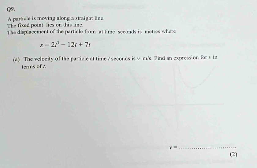 A particle is moving along a straight line. 
The fixed point lies on this line. 
The displacement of the particle from at time seconds is metres where
s=2t^3-12t+7t
(a) The velocity of the particle at time t seconds is v m/s. Find an expression for v in 
terms of t.
v=
_ 
(2)