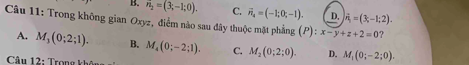 B. n_2=(3;-1;0). C. vector n_4=(-1;0;-1). D. vector n_1=(3;-1;2). 
Câu 11: Trong không gian Oxyz, điểm nào sau đây thuộc mặt phẳng (P): x-y+z+2=0 ？
A. M_3(0;2;1). B. M_4(0;-2;1). C. M_2(0;2;0). D. M_1(0;-2;0). 
Câu 12: Trong kh