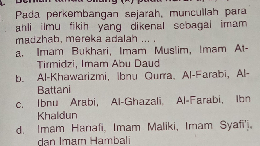 Pada perkembangan sejarah, muncullah para
ahli ilmu fikih yang dikenal sebagai imam 
madzhab, mereka adalah ... .
a. Imam Bukhari, Imam Muslim, Imam At-
Tirmidzi, Imam Abu Daud
b. Al-Khawarizmi, Ibnu Qurra, Al-Farabi, Al-
Battani
c. Ibnu Arabi, Al-Ghazali, Al-Farabi, Ibn
Khaldun
d. Imam Hanafi, Imam Maliki, Imam Syafi'i,
dan Imam Hambali