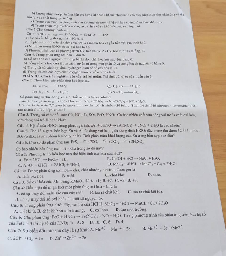 b) Lượng nhiệt mà phản ứng hấp thụ hay giải phóng không phụ thuộc vào điều kiện thực hiện phản ứng và thẻ
tồn tại của chất trong phản ứng.
c) Trong quá trinh oxi hóa, chất khử nhường electron và bị oxi hóa xuống số oxi hóa thấp hơn.
d) Trong phản ứng oxi hóa - khử, sự oxi hóa và sự khử luôn xây ra đồng thời.
Câu 2:Cho phương trình sau:
Zn+HNO_3 (rắt loàng) to Zn(NO_3)_2+NH_4NO_3+H_2O
a) Hệ số cần bằng thu gọn là 4:10:4:1:3
b) Ở phương trình trên Zn đóng vai trò là chất oxi hóa và gắn liền với quá trình khử.
c) Nitrogen trong I INO a có số oxi hóa 1a+5.
d) Phương trình trên là phương trình Oxi hóa khử vì Zn Oxi hóa Ntir+5 xuống -3.
Câu 4. Trong phản ứng oxi hóa - khử thì
a) Số oxi hóa của nguyên tử trong bắt kì đơn chất hóa học nào đều bằng 0.
b) Tổng số oxi hóa của tất cả các nguyên tử trong một phân tử và trong ion đa nguyên tử bằng 0.
c) Trong tất cả các hợp chất, hydrogen luôn có số oxì hóa 1dot a+1.
d) Trong tất các các hợp chất, oxygen luôn có số oxi hóa là -2.
PHẢN III: Câu trắc nghiệm yêu cầu trả lời ngắn. Thí sinh trả lời từ câu 1 đến câu 6.
Câu 1. Thực hiện các phản ứng hoá học sau:
(a) S+O_2to SO_2; (b) Hg+Sto HgS;
(c) H_2+Sto H_2S (d) S+3F_2xrightarrow iSF_6.
Số phán ứng sulfur đóng vai trò chất oxi hoá là bao nhiêu?
Câu 2. Cho phản ứng oxi hóa khử sau: Mg+HNO_3to Mg(NO_3)_2+NO+H_2O.
Hòa tan hoàn toàn 7,2 gam Magnesium vào dung dịch nitric acid loãng. Tính thể tích khí nitrogen monooxide (NO)
tạo thành ở điều kiện chuẩn?
Câu 3. Trong số các chất sau: Cl_2,HCl,F_2,SO_2, FeO,HNO 3. Có bao nhiêu chất vừa đóng vai trò là chất oxi hóa,
vừa đóng vai trò là chất khử?
Câu 4. Hệ số của HNO_3 trong phương trình: aAl+bHNO_3to cAl(NO_3)_3+dNO_2+eH_2O là bao nhiêu?
Câu 5. Cho 18,4 gam hỗn hợp Zn và Al tác dụng với lượng dư dung dịch H_2SO 4 đặc, nóng thu được 12,395 lit khí
SO_2 (ở đkc, là sản phẩm khử duy nhất). Tính phần trăm khối lượng của Zn trong hỗn hợp ban đầu?
Câu 6. Cho sơ đồ phản ứng sau FeS_2to 2SO_2to 2SO_3to 2H_2SO_4
Có bao nhiêu bản ứng oxi hoá - khử trong sơ đồ này?
Câu 1: Phương trình hóa học nào thể hiện tính oxi hóa của HCl?
A. Fe+2HClto FeCl_2+H_2; B. NaOH+HClto NaCl+H_2O;
D.
C. Al_2O_3+6HClto 2AlCl_3+3H_2O; MnO_2+4HClto MnCl_2+Cl_2+2H_2O.
Câu 2: Trong phản ứng oxi hóa - khử, chất nhường electron được gọi là
A. chất oxi hóa. B. acid. C. chất khử. D. base.
Câu 3: Số oxi hóa của Mn trong KMnO₄ là? A. +1; B. +7. C. +5; D. +3;
Cầu 4: Dấu hiệu để nhận biết một phản ứng oxi hoá - khử là
A. có sự thay đổi màu sắc của các chất. B. tạo ra chất khí. C. tạo ra chất kết tủa.
D. có sự thay đổi số oxi hoá của một số nguyên tố.
Câu 5: Trong phản ứng dưới đây, vai trò của HCl là: MnO_2+4HClto MnCl_2+Cl_2+2H_2O
A. chất khử. B. chất khử và môi trường. C. oxi hóa. D. tạo môi trường.
Câu 6: Cho phản ứng: FeO+HNO_3to Fe(NO_3)_3+NO+H_2O D. Trong phương trình của phản ứng trên, khi hệ số
của FeO là 3 thì hệ số của HNO_3 là A. 8. B. 10. C. 6. D. 4.
Câu 7: Sự biến đổi nào sau đây là sự khử?A. Mn^(+7)to Mn^(+4)+3e B. Mn^(+7)+3eto Mn^(+4)
C. 2Cl^-to Cl_2+le D. Zn^0to Zn^(2+)+2e