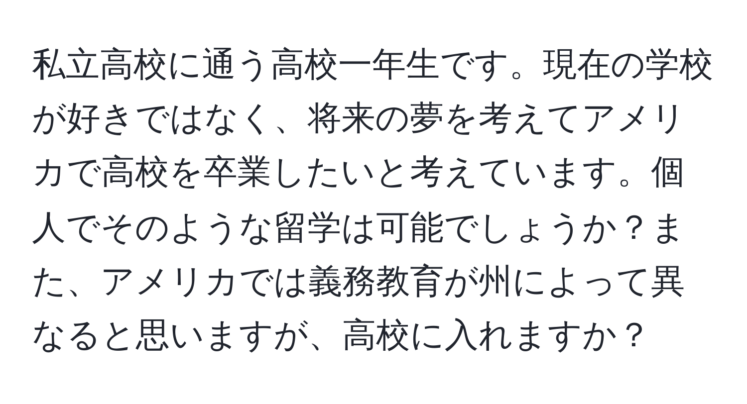 私立高校に通う高校一年生です。現在の学校が好きではなく、将来の夢を考えてアメリカで高校を卒業したいと考えています。個人でそのような留学は可能でしょうか？また、アメリカでは義務教育が州によって異なると思いますが、高校に入れますか？