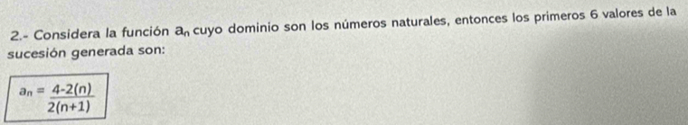 2.- Considera la función a_n cuyo dominio son los números naturales, entonces los primeros 6 valores de la 
sucesión generada son:
a_n= (4-2(n))/2(n+1) 