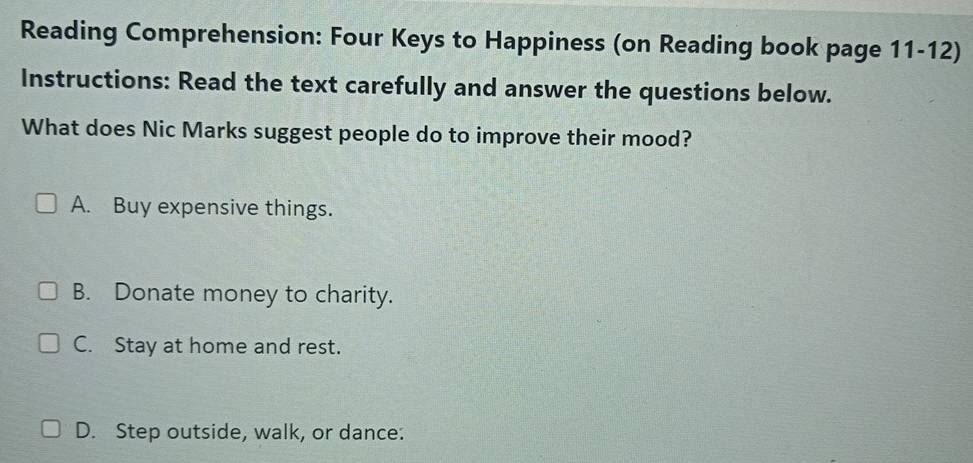 Reading Comprehension: Four Keys to Happiness (on Reading book page 11-12)
Instructions: Read the text carefully and answer the questions below.
What does Nic Marks suggest people do to improve their mood?
A. Buy expensive things.
B. Donate money to charity.
C. Stay at home and rest.
D. Step outside, walk, or dance: