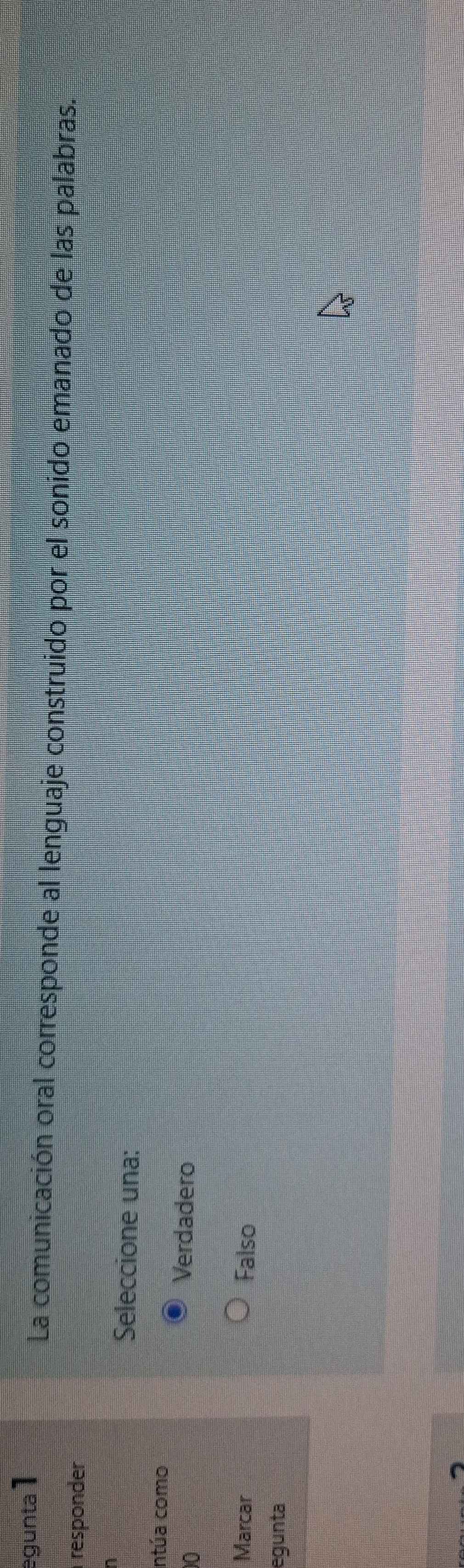 egunta 1
La comunicación oral corresponde al lenguaje construido por el sonido emanado de las palabras.
responder
Seleccione una:
intúa como
0
Verdadero
Marcar Falso
egunta