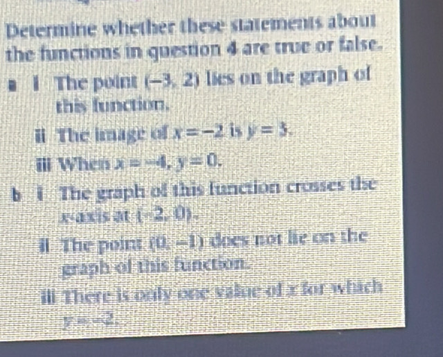 Determine whether these statements about 
the functions in question 4 are true or false. 
1 The point (-3,2) lies on the graph of 
this function. 
i The image of x=-2 is y=3. 
ⅢI When x=-4, y=0. 
b i The graph of this function crosses the
(-2,0). 
il The point (0,-1) does not lie on the 
graph of this function. 
ill There is only one value of x for which
y=-2,