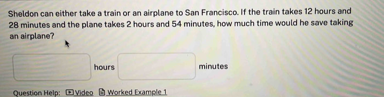 Sheldon can either take a train or an airplane to San Francisco. If the train takes 12 hours and
28 minutes and the plane takes 2 hours and 54 minutes, how much time would he save taking 
an airplane?
hours minutes
Question Help: Video Worked Example 1