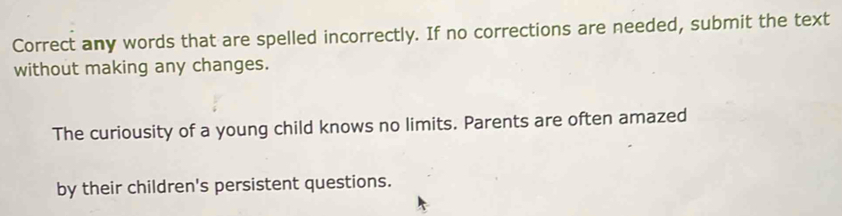 Correct any words that are spelled incorrectly. If no corrections are needed, submit the text 
without making any changes. 
The curiousity of a young child knows no limits. Parents are often amazed 
by their children's persistent questions.