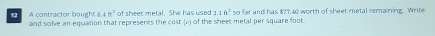 of sheet metal. She has used 21ft^250
12 A contractor bought 6.4ft^2 and solve an equation that represents the cost (c) of the sheet metal per square foot. far and has $? 7.40 worth of sheet metal remaining. Write