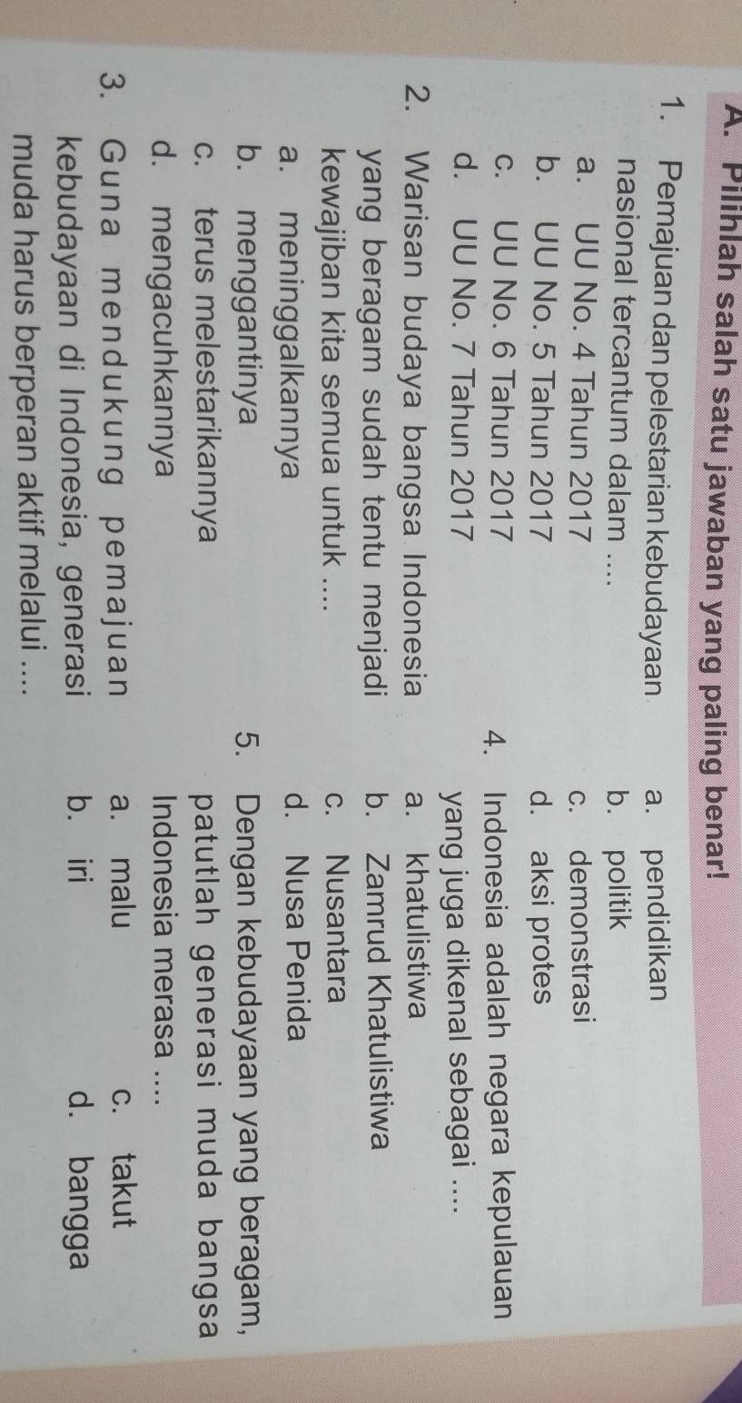 Pilihlah salah satu jawaban yang paling benar!
1. Pemajuan dan pelestarian kebudayaan a. pendidikan
nasional tercantum dalam ....
b. politik
a. UU No. 4 Tahun 2017 c. demonstrasi
b. UU No. 5 Tahun 2017 d. aksi protes
c. UU No. 6 Tahun 2017
4. Indonesia adalah negara kepulauan
d. UU No. 7 Tahun 2017
yang juga dikenal sebagai ....
2. Warisan budaya bangsa Indonesia a. khatulistiwa
yang beragam sudah tentu menjadi b. Zamrud Khatulistiwa
kewajiban kita semua untuk .... c. Nusantara
a. meninggalkannya d. Nusa Penida
b. menggantinya 5. Dengan kebudayaan yang beragam,
c. terus melestarikannya patutlah generasi muda bangsa
d. mengacuhkannya Indonesia merasa ....
3. Guna mendukung pemajuan a. malu c. takut
kebudayaan di Indonesia, generasi b. iri d. bangga
muda harus berperan aktif melalui ....