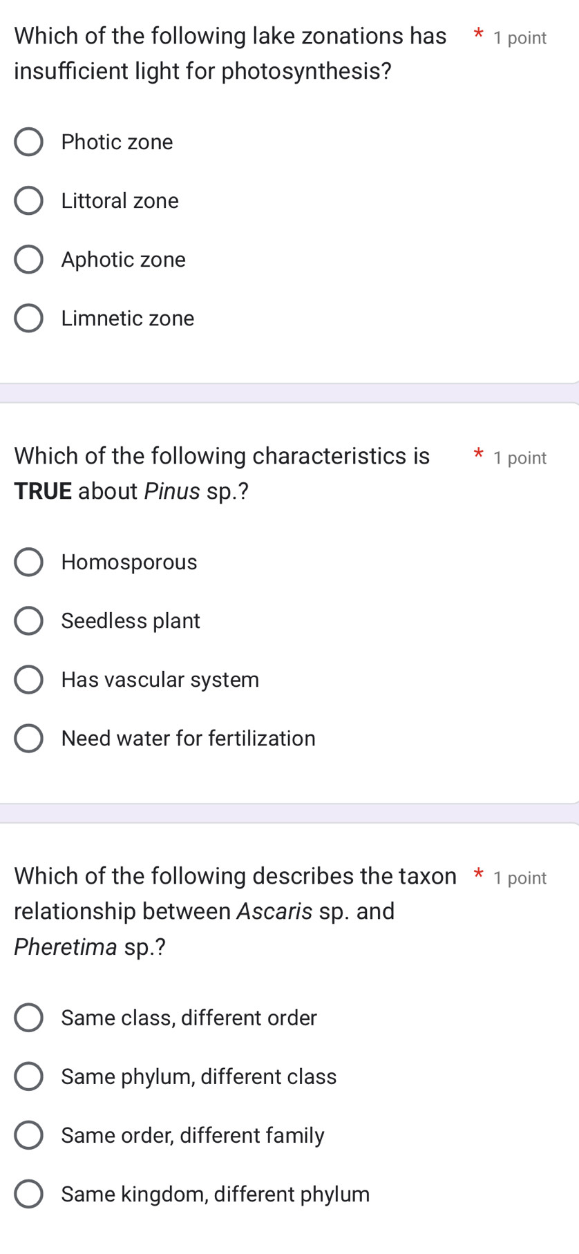 Which of the following lake zonations has * 1 point
insufficient light for photosynthesis?
Photic zone
Littoral zone
Aphotic zone
Limnetic zone
Which of the following characteristics is * 1 point
TRUE about Pinus sp.?
Homosporous
Seedless plant
Has vascular system
Need water for fertilization
Which of the following describes the taxon * 1 point
relationship between Ascaris sp. and
Pheretima sp.?
Same class, different order
Same phylum, different class
Same order, different family
Same kingdom, different phylum