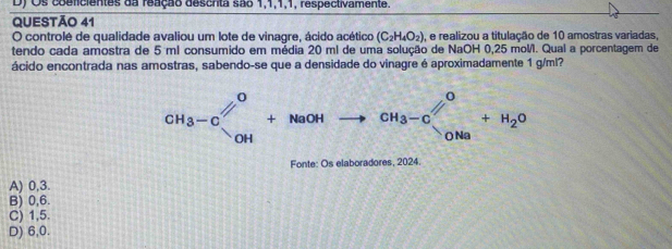 Os coeficientes da reação descrta são 1, 1, 1, 1, respectivamente.
QUESTÃO 41
O controlé de qualidade avaliou um lote de vinagre, ácido acético (C_2H_4O_2) , e realizou a titulação de 10 amostras variadas,
tendo cada amostra de 5 ml consumido em média 20 ml de uma solução de NaOH 0,25 mol. Qual a porcentagem de
ácido encontrada nas amostras, sabendo-se que a densidade do vinagre é aproximadamente 1 g/ml?
CH_3-C□^O+NaOHto CH_3^(ONa)+H_2O
Fonte: Os elaboradores, 2024.
A) 0,3.
B) 0,6.
C) 1,5.
D) 6, 0.