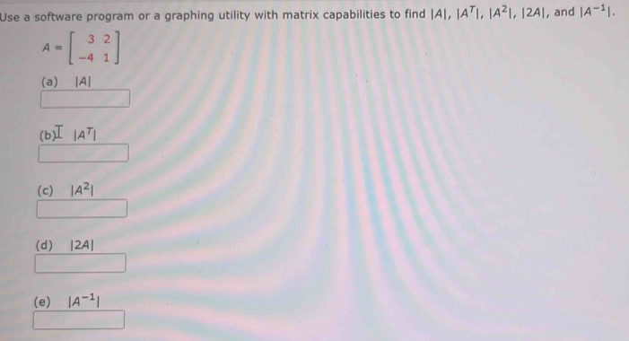 Use a software program or a graphing utility with matrix capabilities to find |A|, |A^T|, |A^2|, |2A| , and |A^(-1)|.
A=beginbmatrix 3&2 -4&1endbmatrix
(a) |A|
(b) I|A^T|
□  
(c) |A^2|
(d) |2A|
(e) |A^(-1)|