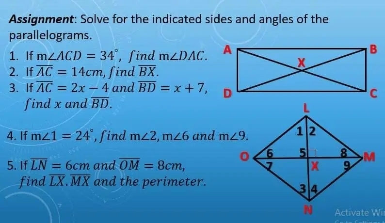 Assignment: Solve for the indicated sides and angles of the
parallelograms.
1. If m∠ ACD=34° , find m∠ DAC.
2. If overline AC=14cm , find overline BX.
3. If overline AC=2x-4 and overline BD=x+7,
find x and overline BD.
4. If m∠ 1=24° , find m∠ 2,m∠ 6 and 
5. If overline LN=6cm and overline OM=8cm,
find overline LX.overline MX and the perimeter.