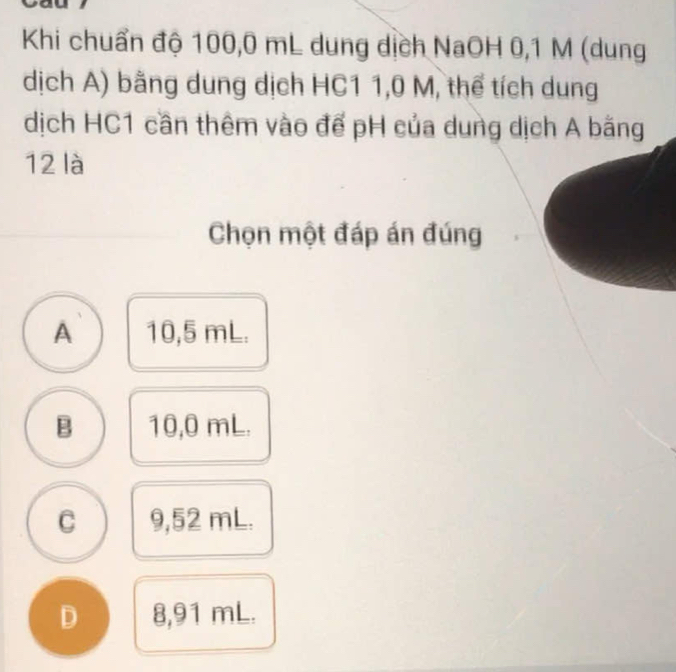 Khi chuẩn độ 100,0 mL dung dịch NaOH 0,1 M (dung
dịch A) bằng dung dịch HC1 1,0 M, thể tích dung
dịch HC1 cần thêm vào để pH của dung dịch A bằng
12 là
Chọn một đáp án đúng
A 10,5 mL.
B 10,0 mL.
C 9,52 mL.
D 8,91 mL.