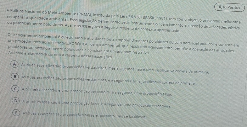 0,16 Pontos
A Política Nacional do Meio Ambiente (PNMA), instituída pela Lei n° 6.938 (BRASIL, 1981), tem como objetivo preservar, melhorar e
recuperar a qualidade ambiental. Essa legislação define como seus instrumentos o licenciamento e a revisão de atividades efetiva
ou potencialmente poluidoras. Avalie as asserções a seguir a respeito do contexto apresentado.
O licenciamento ambiental é direcionado a atividades ou a empreendimentos poluidores ou com potencial poluidor e consiste em
um procedimento administrativo.PORQUEA licença ambiental, que resulta do licenciamento, permite a operação das atividades
poluidoras ou potencialmente poluidoras e consiste em um ato administrativo.
Assinale a alternativa correta a respeito dessas asserções.
A ) As duas asserções são proposições verdadeiras, mas a segunda não é uma justificativa correta da primeira.
B ). As duas asserções são proposições verdadeiras, e a segunda é uma justificativa correta da primeira.
C ) A primeira asserção é uma proposição verdadeira, e a segunda, uma proposição falsa.
D ) A primeira asserção é uma proposição faisa, e a segunda, uma proposição verdadeira.
E ) As duas asserções são proposições falsas e, portanto, não se justificam.