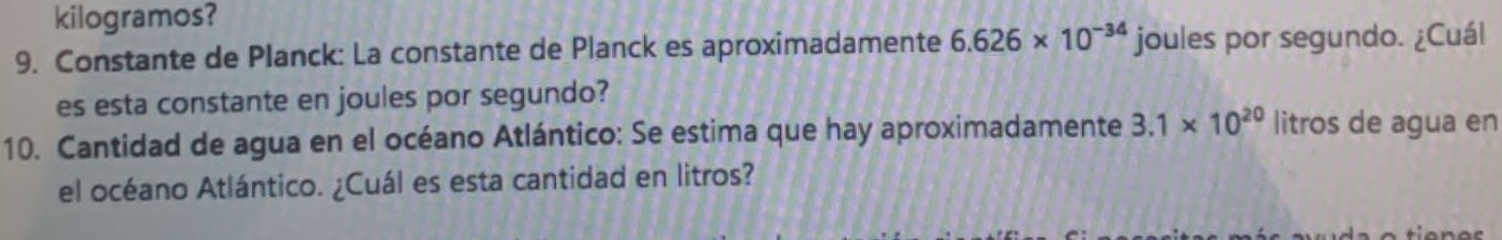 kilogramos? 
9. Constante de Planck: La constante de Planck es aproximadamente 6.626* 10^(-34) joules por segundo. ¿Cuál 
es esta constante en joules por segundo? 
10. Cantidad de agua en el océano Atlántico: Se estima que hay aproximadamente 3.1* 10^(20) litros de agua en 
el océano Atlántico. ¿Cuál es esta cantidad en litros?