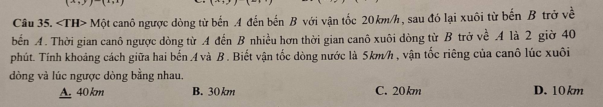 (x,y)-(1, 
Câu 35. ∠ TH>Mhat Qt canô ngược dòng từ bến A đến bến B với vận tốc 20km/h, sau đó lại xuôi từ bến B trở về
bến A. Thời gian canô ngược dòng từ A đến B nhiều hơn thời gian canô xuôi dòng từ B trở về A là 2 giờ 40
phút. Tính khoảng cách giữa hai bến A và B . Biết vận tốc dòng nước là 5km/h , vận tốc riêng của canô lúc xuôi
dòng và lúc ngược dòng bằng nhau.
A. 40 km B. 30 km C. 20km D. 10 km