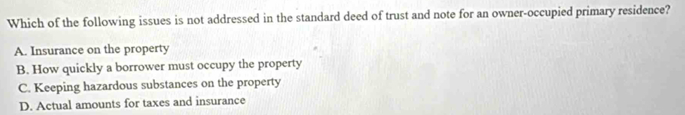 Which of the following issues is not addressed in the standard deed of trust and note for an owner-occupied primary residence?
A. Insurance on the property
B. How quickly a borrower must occupy the property
C. Keeping hazardous substances on the property
D. Actual amounts for taxes and insurance