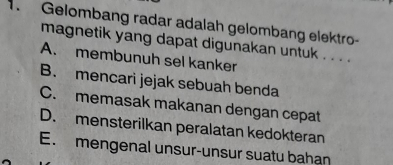 Gelombang radar adalah gelombang elektro-
magnetik yang dapat digunakan untuk . . . .
A. membunuh sel kanker
B. mencari jejak sebuah benda
C. memasak makanan dengan cepat
D. mensterilkan peralatan kedokteran
E. mengenal unsur-unsur suatu bahan