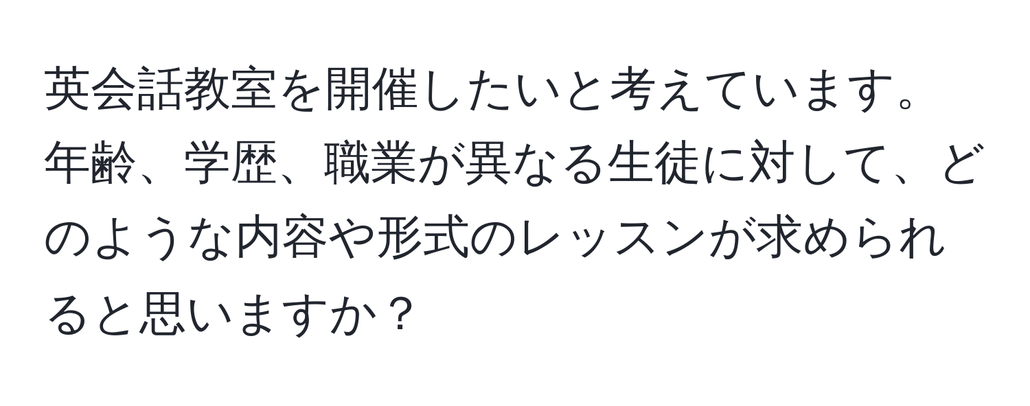 英会話教室を開催したいと考えています。年齢、学歴、職業が異なる生徒に対して、どのような内容や形式のレッスンが求められると思いますか？