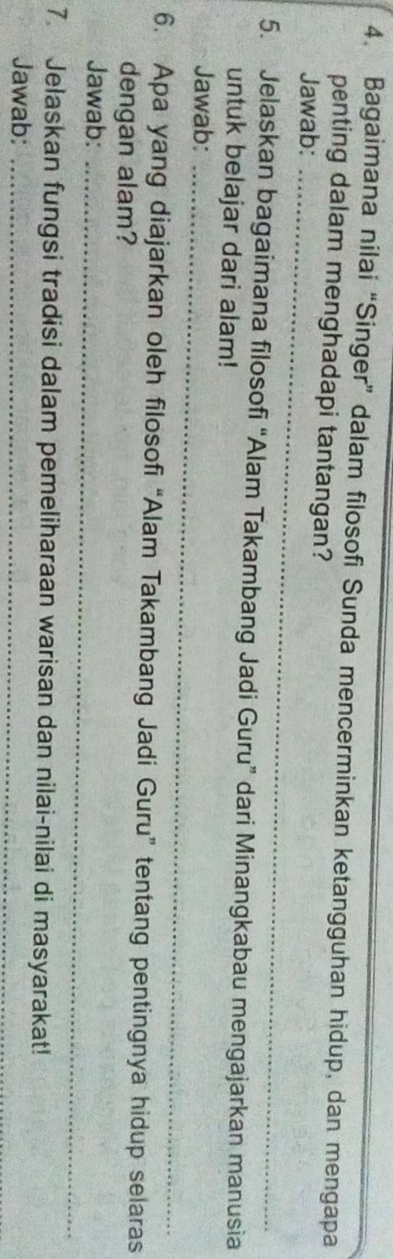 Bagaimana nilai “Singer” dalam filosofi Sunda mencerminkan ketangguhan hidup, dan mengapa 
penting dalam menghadapi tantangan? 
Jawab:_ 
5. Jelaskan bagaimana filosofi “Alam Takambang Jadi Guru” dari Minangkabau mengajarkan manusia 
untuk belajar dari alam! 
Jawab:_ 
6. Apa yang diajarkan oleh filosofi “Alam Takambang Jadi Guru” tentang pentingnya hidup selaras 
dengan alam? 
Jawab:_ 
7. Jelaskan fungsi tradisi dalam pemeliharaan warisan dan nilai-nilai di masyarakat! 
Jawab:_